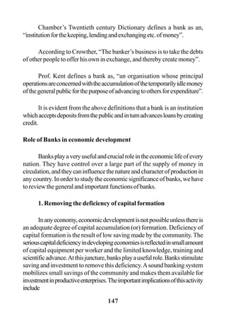 147
Chamber’s Twentieth century Dictionary defines a bank as an,
“institutionforthekeeping,lendingandexchangingetc.ofmoney”.
According to Crowther, “The banker’s business is to take the debts
of other people to offer his own in exchange, and thereby create money”.
Prof. Kent defines a bank as, “an organisation whose principal
operationsareconcernedwiththeaccumulationofthetemporarilyidlemoney
ofthegeneralpublicforthepurposeofadvancingtoothersforexpenditure”.
It is evident from the above definitions that a bank is an institution
whichacceptsdepositsfromthepublicandinturnadvancesloansbycreating
credit.
Role of Banks in economic development
Banksplayaveryusefulandcrucialroleintheeconomiclifeofevery
nation. They have control over a large part of the supply of money in
circulation,andtheycaninfluencethenatureandcharacterofproductionin
any country. In order to study the economic significance of banks, we have
toreviewthegeneralandimportantfunctionsofbanks.
1. Removing the deficiency of capital formation
Inanyeconomy,economicdevelopmentisnotpossibleunlessthereis
an adequate degree of capital accumulation (or) formation. Deficiency of
capital formation is the result of low saving made by the community.The
seriouscapitaldeficiencyindevelopingeconomiesisreflectedinsmallamount
of capital equipment per worker and the limited knowledge, training and
scientificadvance.Atthisjuncture,banksplayausefulrole.Banksstimulate
saving and investment to remove this deficiency.Asound banking system
mobilizes small savings of the community and makes them available for
investmentinproductiveenterprises.Theimportantimplicationsofthisactivity
include
 