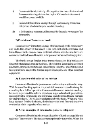 148
i) Banksmobilisedepositsbyofferingattractiveratesofinterestand
thusconvertsavingsintoactivecapital.Otherwisethatamount
wouldhaveremainedidle.
ii) Banksdistributethesesavingsthroughloansamongproductive
enterpriseswhicharehelpfulinnationbuilding.
iii) Itfacilitatestheoptimumutilizationofthefinancialresourcesofthe
community.
2) Provision of finance and credit
Banks are very important sources of finance and credit for industry
and trade. It is observed that credit is the lubricant of all commerce and
trade.Hence,banksbecomenervecentersofalltradeactivitiesandtherefore
commerceandtradecouldfunctioninthepresenceofsoundbankingsystem.
The banks cover foreign trade transactions also. Big banks also
undertake foreign exchange business. They help in concluding deferred
payments,arrangementsbetweenthedomesticindustrialundertakingsand
foreign firms to enable the former import machinery and other essential
equipment.
3) Extension of the size of the market
Commercialbankershelpcommerceandindustryinyetanotherway.
Withthesoundbankingsystem,itispossibleforcommerceandindustryfor
extendingtheirfieldofoperation.Commercialbanksactasanintermediary
between buyers and the sellers. Goods are supplied on bank guarantees,
makingitviableforindustryandcommercetocultivateandlocatemarkets
for their products. The risks are undertaken by the bank. When the risks
have been set free by the banks, the industry can look forward to derive
economies of the large size of the market.
4) Act as an engine of balanced regional development
Commercialbankshelpinproperallocationoffundsamongdifferent
regions of the economy.The banks operate primarily for profits.When the
 