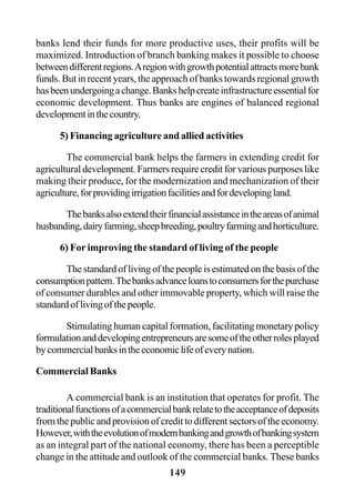 149
banks lend their funds for more productive uses, their profits will be
maximized. Introduction of branch banking makes it possible to choose
betweendifferentregions.Aregionwithgrowthpotentialattractsmorebank
funds. But in recent years, the approach of banks towards regional growth
hasbeenundergoingachange.Bankshelpcreateinfrastructureessentialfor
economic development. Thus banks are engines of balanced regional
developmentinthecountry.
5) Financing agriculture and allied activities
The commercial bank helps the farmers in extending credit for
agricultural development. Farmers require credit for various purposes like
making their produce, for the modernization and mechanization of their
agriculture,forprovidingirrigationfacilitiesandfordevelopingland.
Thebanksalsoextendtheirfinancialassistanceintheareasofanimal
husbanding,dairyfarming,sheepbreeding,poultryfarmingandhorticulture.
6) For improving the standard of living of the people
The standard of living of the people is estimated on the basis of the
consumptionpattern.Thebanksadvanceloanstoconsumersforthepurchase
of consumer durables and other immovable property, which will raise the
standardoflivingofthepeople.
Stimulating human capital formation, facilitating monetary policy
formulationanddevelopingentrepreneursaresomeoftheotherrolesplayed
bycommercialbanksintheeconomiclifeofeverynation.
Commercial Banks
A commercial bank is an institution that operates for profit. The
traditionalfunctionsofacommercialbankrelatetotheacceptanceofdeposits
from the public and provision of credit to different sectors of the economy.
However,withtheevolutionofmodernbankingandgrowthofbankingsystem
as an integral part of the national economy, there has been a perceptible
change in the attitude and outlook of the commercial banks. These banks
 