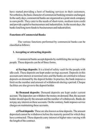 150
have started providing a host of banking services to their customers.
Nevertheless,thebasiccharacterofcommercialbankingremainsunchanged.
Intheearlydays,commercialbanksareorganizedasajointstockcompany
to earn profit. They cater to the needs of short-term, medium term credit
andprovidecapitaltobusinessmenandindustrialists.Intherecentdays,the
bankslendlongtermfundstobusinessmenandindustrialists.
Functions of Commercial Banks
The various functions performed by commercial banks can be
classifiedasfollows:
1.Accepting or attracting deposits
Commercialbanksacceptdepositsbymobilizingthesavingsofthe
people. These deposits can be of three forms.
a) Savings deposits: It is a kind of safety vault for the people with
idle cash. These deposits are kept under savings account. Deposits in this
account earn interest at nominal rates and the banks are entitled to release
deposits on demand by the deposit holder. In practice, the bank imposes a
limit on the number and amount of withdrawals during a period. Cheque
facilitiesarealsogiventothedepositholder.
b) Demand deposits: Demand deposits are kept under current
account.Thedepositorcanwithdrawthemoneyondemand.But,theaccount
holdershouldspecifytheamountandthenumberofwithdrawals.Banksdo
notpayanyinterestontheseaccounts.Onthecontrary,bankimposesservice
chargesonmaintainingtheseaccounts.
c)Fixeddeposits:Thesearealsoknownastimedeposits.Theamount
deposited cannot be withdrawn before the maturity period for which they
have contracted. These deposits carry interest at higher rates varying with
thelengthofthecontract.
 