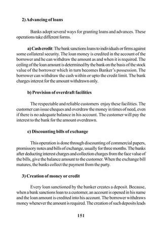 151
2)Advancing of loans
Banks adopt several ways for granting loans and advances. These
operationstakedifferentforms.
a)Cashcredit:Thebanksanctionsloanstoindividualsorfirmsagainst
some collateral security. The loan money is credited in the account of the
borrower and he can withdraw the amount as and when it is required. The
ceilingoftheloanamountisdeterminedbythebankonthebasisofthestock
value of the borrower which in turn becomes Banker’s possession. The
borrower can withdraw the cash within or upto the credit limit. The bank
chargesinterestfortheamountwithdrawnonly.
b) Provision of overdraft facilities
The respectable and reliable customers enjoy these facilities. The
customercanissuechequesandoverdrawthemoneyintimesofneed,even
if there is no adequate balance in his account. The customer will pay the
interest to the bank for the amount overdrawn.
c) Discounting bills of exchange
This operation is done through discounting of commercial papers,
promissorynotesandbillsofexchange,usuallyforthreemonths.Thebanks
afterdeductinginterestchargesandcollectionchargesfromthefacevalueof
the bills, give the balance amount to the customer.When the exchange bill
matures, the banks collect the payment from the party.
3) Creation of money or credit
Every loan sanctioned by the banker creates a deposit. Because,
whenabanksanctionsloantoacustomer,anaccountisopenedinhisname
and the loan amount is credited into his account. The borrower withdraws
moneywhenevertheamountisrequired.Thecreationofsuchdepositsleads
 