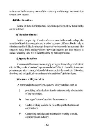 152
to increase in the money stock of the economy and through its circulation
creates new money.
4) Other functions
Some of the other important functions performed by these banks
areasfollows:
a) Transfer of funds
In the complexity of trade and commerce in the modern days, the
transferoffundsfromoneplacetoanotherbecomesdifficult.Bankshelpin
eliminatingthisdifficultythroughtheuseofvariouscreditinstrumentslike
cheques, bank drafts and pay orders, traveller cheques, etc. This process is
called ‘clearing’anditisefficientlydonebybankoperations.
b)Agency functions
Commercialbanksareincreasinglyactingasfinancialagentsfortheir
clients.Theymakeallsortsofpaymentsonbehalfoftheirclientslikeinsurance
premium,pensionclaims,dividendclaimsorcapitaldemandsetc.Likewise,
theybuyandsellgold,silverandsecuritiesonbehalfoftheirclients.
c) General utility services
Acommercialbankperformsgeneralutilityservicessuchas
i) providingsafetylockersforthesafercustodyofvaluables
of the customers.
ii) Issuing of letter of credit to the customers.
iii) Under-writing loans to be raised by public bodies and
corporations.
iv) Compilingstatisticsandinformationrelatingtotrade,
commerceandindustry.
 