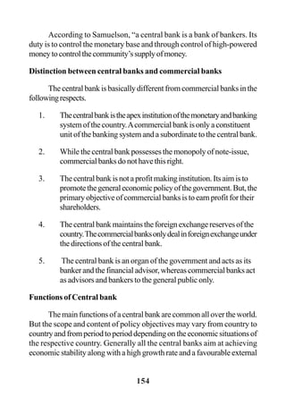 154
According to Samuelson, “a central bank is a bank of bankers. Its
duty is to control the monetary base and through control of high-powered
moneytocontrolthecommunity’ssupplyofmoney.
Distinction between central banks and commercial banks
The central bank is basically different from commercial banks in the
followingrespects.
1. Thecentralbankistheapexinstitutionofthemonetaryandbanking
systemofthecountry.Acommercialbankisonlyaconstituent
unit of the banking system and a subordinate to the central bank.
2. While the central bank possesses the monopoly of note-issue,
commercialbanksdonothavethisright.
3. Thecentralbankisnotaprofitmakinginstitution.Itsaimisto
promotethegeneraleconomicpolicyofthegovernment.But,the
primaryobjectiveofcommercialbanksistoearnprofitfortheir
shareholders.
4. Thecentralbankmaintainstheforeignexchangereservesofthe
country.Thecommercialbanksonlydealinforeignexchangeunder
the directions of the central bank.
5. The central bank is an organ of the government and acts as its
bankerandthefinancialadvisor,whereascommercialbanksact
as advisors and bankers to the general public only.
Functions of Central bank
Themainfunctionsofacentralbankarecommonallovertheworld.
But the scope and content of policy objectives may vary from country to
countryandfromperiodtoperioddependingontheeconomicsituationsof
the respective country. Generally all the central banks aim at achieving
economic stability along with a high growth rate and a favourable external
 