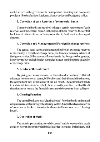 156
useful advice to the governments on important monetary and economic
problemslikedevaluation,foreignexchangepolicyandbudgetarypolicy.
3. Custodian of cash Reserves of commercial banks
Commercial banks are required to keep a certain percentage of cash
reserves with the central bank. On the basis of these reserves, the central
bank transfers funds from one bank to another to facilitate the clearing of
cheques.
4. Custodian and Management of Foreign Exchange reserves
The central bank keeps and manages the foreign exchange reserves
ofthecountry.Itfixestheexchangerateofthedomesticcurrencyintermsof
foreigncurrencies.Ifthereareanyfluctuationsintheforeignexchangerates,
itmayhavetobuyandsellforeigncurrenciesinordertominimizetheinstability
of exchange rates.
5. Lender of the last resort
By giving accommodation in the form of re-discounts and collateral
advances to commercial banks, bill brokers and their financial institutions,
the central bank acts as the lender of the last resort. The central bank lends
to such institutions in order to help them when they are faced with difficult
situationssoastosavethefinancialstructureofthecountryfromcollapse.
6. Clearing Function
Thecentralbankactsasa‘clearinghouse’forotherbanksandmutual
obligationsaresettledthroughtheclearingsystem.Sinceitholdscashreserves
of commercial banks, it is easier for the central bank to act as a ‘clearing
house’.
7. Controller of credit
Themostimportantfunctionofthecentralbankistocontrolthecredit
creation power of commercial banks in order to control inflationary and
 