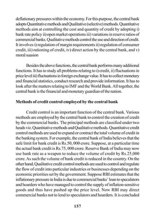 157
deflationarypressureswithintheeconomy.Forthispurpose,thecentralbank
adoptsQuantitativemethodsandQualitative(selective)methods.Quantitative
methods aim at controlling the cost and quantity of credit by adopting i)
bankratepolicyii)openmarketoperationsiii)variationsinreserveratiosof
commercialbanks.Qualitativemethodscontroltheuseanddirectionofcredit.
It involves i) regulation of margin requirements ii) regulation of consumer
credit, iii) rationing of credit, iv) direct action by the central bank, and v)
moralsuasion
Besidestheabovefunctions,thecentralbankperformsmanyadditional
functions. It has to study all problems relating to i) credit, ii) fluctuations in
priceleveliii)fluctuationsinforeignexchangevalue.Ithastocollectmonetary
and financial statistics, conduct research and provide information. It has to
look after the matters relating to IMF and theWorld Bank.All together, the
centralbankisthefinancialandmonetaryguardianofthenation.
Methods of credit control employed by the central bank
Credit control is an important function of the central bank. Various
methods are employed by the central bank to control the creation of credit
by the commercial banks. The principal methods are classified under two
headsviz.QuantitativemethodsandQualitativemethods.Quantitativecredit
controlmethodsareusedtoexpandorcontractthetotalvolumeofcreditin
thebankingsystem.Forexample,thecentralbankofIndiabelievesthatthe
safe limit for bank credit is Rs.50, 000 crore. Suppose, at a particular time
the actual bank credit is Rs.75, 000 crore. Reserve Bank of India may now
use bank rate as a weapon to reduce the volume of credit by Rs.25,000
crore.As such the volume of bank credit is reduced in the country. On the
otherhand,Qualitativecreditcontrolmethodsareusedtocontrolandregulate
the flow of credit into particular industries or businesses depending on the
economicprioritiessetbythegovernment.SupposeRBIestimatesthatthe
inflationarypressureinIndiaisduetocommercialbanks’loantospeculators
andhoarderswhohavemanagedtocontrolthesupplyofinflation-sensitive
goods and thus have pushed up the price level. Now RBI may direct
commercial banks not to lend to speculators and hoarders. It is concluded
 