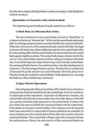 158
fromtheaboveanalysisthatQuantitativecontrolsareindirect,whileQualitative
controls are direct.
Quantitative or General Credit control methods
Theimportantgeneralmethodsofcreditcontrolareasfollows:
1) Bank Rate (or) Discount Rate Policy
The rate of interest of every central bank is known as ‘Bank Rate’. It
isotherwiseknownas‘discountrate’.Atthisratethecentralbankrediscounts
billsofexchangeandgovernmentsecuritiesheldbythecommercialbanks.
Whenthecashreservesofthecommercialbankstendtofallbelowthelegal
minimum,thebanksmayobtainadditionalcashfromthecentralbankeither
byrediscountingbillswiththecentralbankorbyborrowingfromthecentral
bankagainsteligiblesecurities.Thecentralbankchargesinterestrateforthis
service. The central bank controls credit by making variations in the bank
rate.Arise in the bank rate makes borrowing costly from the central bank.
Socommercialbanksborrowlessandinturntheyraisetheirlendingratesto
customers.Thisdiscouragesbusinessactivity.Therebythereiscontraction
of demand for goods and services and ultimately fall in the price level.
Thereforebankrateisraisedtocontrolinflation.Intheoppositecase,lowering
thebankrateoffsetsdeflationarytendencies.
2) Open Market Operations
Directbuyingandsellingofsecurities,bills,bondsofgovernmentas
wellasprivatefinancialinstitutionsbythecentralbank,onitsowninitiative,
is called open market operations. In periods of inflationary situation, the
centralbankwillsellinthemoneymarketfirstclassbills.Buyersofthisbill
say commercial banks make payments to the central bank. It reduces the
sizeofthecashreservesheldbythecommercialbankwiththecentralbank.
Some banks are forced to curtail lending. Thus, business activity based on
bank loans and which is responsible for boom conditions are curtailed. In
times of depression, the central bank will buy bills and securities from the
commercialbanks.Thecentralbankwillpaycashtothecommercialbanks
for such purchases. Hence, the cash reserves of the commercial banks are
 