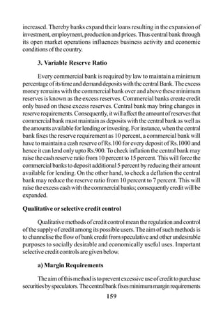 159
increased. Thereby banks expand their loans resulting in the expansion of
investment,employment,productionandprices.Thuscentralbankthrough
its open market operations influences business activity and economic
conditionsofthecountry.
3. Variable Reserve Ratio
Every commercial bank is required by law to maintain a minimum
percentageofitstimeanddemanddepositswiththecentralBank.Theexcess
money remains with the commercial bank over and above these minimum
reserves is known as the excess reserves. Commercial banks create credit
only based on these excess reserves. Central bank may bring changes in
reserverequirements.Consequently,itwillaffecttheamountofreservesthat
commercialbankmustmaintainasdepositswiththecentralbankaswellas
theamountsavailableforlendingorinvesting.Forinstance,whenthecentral
bank fixes the reserve requirement as 10 percent, a commercial bank will
have to maintain a cash reserve of Rs.100 for every deposit of Rs.1000 and
henceitcanlendonlyuptoRs.900.Tocheckinflationthecentralbankmay
raisethecashreserveratiofrom10percentto15percent.Thiswillforcethe
commercialbankstodepositadditional5percentbyreducingtheiramount
available for lending. On the other hand, to check a deflation the central
bank may reduce the reserve ratio from 10 percent to 7 percent. This will
raisetheexcesscashwiththecommercialbanks;consequentlycreditwillbe
expanded.
Qualitative or selective credit control
Qualitativemethodsofcreditcontrolmeantheregulationandcontrol
ofthesupplyofcreditamongitspossibleusers.Theaimofsuchmethodsis
tochannelisetheflowofbankcreditfromspeculativeandotherundesirable
purposes to socially desirable and economically useful uses. Important
selectivecreditcontrolsaregivenbelow.
a) Margin Requirements
Theaimofthismethodistopreventexcessiveuseofcredittopurchase
securitiesbyspeculators.Thecentralbankfixesminimummarginrequirements
 