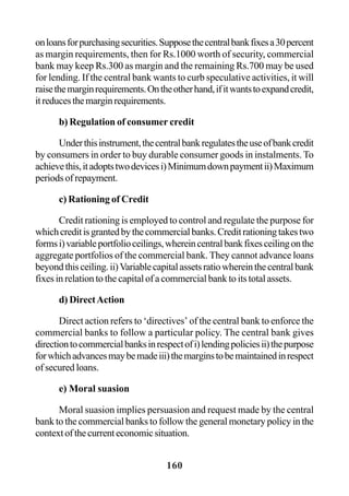 160
onloansforpurchasingsecurities.Supposethecentralbankfixesa30percent
as margin requirements, then for Rs.1000 worth of security, commercial
bank may keep Rs.300 as margin and the remaining Rs.700 may be used
for lending. If the central bank wants to curb speculative activities, it will
raisethemarginrequirements.Ontheotherhand,ifitwantstoexpandcredit,
itreducesthemarginrequirements.
b) Regulation of consumer credit
Underthisinstrument,thecentralbankregulatestheuseofbankcredit
by consumers in order to buy durable consumer goods in instalments. To
achievethis,itadoptstwodevicesi)Minimumdownpaymentii)Maximum
periods of repayment.
c) Rationing of Credit
Credit rationing is employed to control and regulate the purpose for
whichcreditisgrantedbythecommercialbanks.Creditrationingtakestwo
formsi)variableportfolioceilings,whereincentralbankfixesceilingonthe
aggregate portfolios of the commercial bank. They cannot advance loans
beyondthisceiling.ii)Variablecapitalassetsratiowhereinthecentralbank
fixes in relation to the capital of a commercial bank to its total assets.
d) DirectAction
Direct action refers to ‘directives’ of the central bank to enforce the
commercial banks to follow a particular policy. The central bank gives
directiontocommercialbanksinrespectofi)lendingpoliciesii)thepurpose
forwhichadvancesmaybemadeiii)themarginstobemaintainedinrespect
of secured loans.
e) Moral suasion
Moral suasion implies persuasion and request made by the central
bank to the commercial banks to follow the general monetary policy in the
contextofthecurrenteconomicsituation.
 