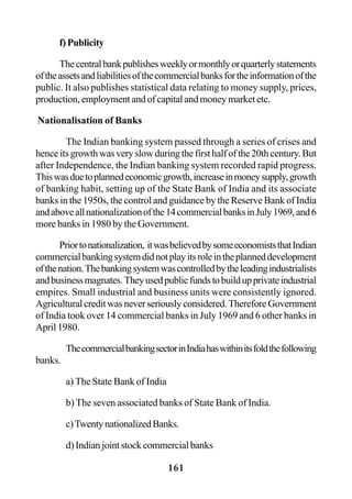 161
f)Publicity
Thecentralbankpublishesweeklyormonthlyorquarterlystatements
oftheassetsandliabilitiesofthecommercialbanksfortheinformationofthe
public. It also publishes statistical data relating to money supply, prices,
production, employment and of capital and money market etc.
Nationalisation of Banks
The Indian banking system passed through a series of crises and
henceitsgrowthwasveryslowduringthefirsthalfofthe20thcentury.But
after Independence, the Indian banking system recorded rapid progress.
Thiswasduetoplannedeconomicgrowth,increaseinmoneysupply,growth
of banking habit, setting up of the State Bank of India and its associate
banks in the 1950s, the control and guidance by the Reserve Bank of India
andaboveallnationalizationofthe14commercialbanksinJuly1969,and6
more banks in 1980 by the Government.
Priortonationalization, itwasbelievedbysomeeconomiststhatIndian
commercialbankingsystemdidnotplayitsroleintheplanneddevelopment
ofthenation.Thebankingsystemwascontrolledbytheleadingindustrialists
andbusinessmagnates.Theyusedpublicfundstobuildupprivateindustrial
empires. Small industrial and business units were consistently ignored.
Agriculturalcreditwasneverseriouslyconsidered.ThereforeGovernment
of India took over 14 commercial banks in July 1969 and 6 other banks in
April 1980.
ThecommercialbankingsectorinIndiahaswithinitsfoldthefollowing
banks.
a) The State Bank of India
b) The seven associated banks of State Bank of India.
c)TwentynationalizedBanks.
d)Indianjointstockcommercialbanks
 