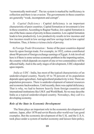 10
“economically motivated”. The tax system is marked by inefficiency in
collection and there is tax evasion. The governments in these countries
are generally “weak, incompetent and corrupt”.
5) Capital Deficiency : Capital deficiency is an important
characteristic of poor countries. Capital formation or investment is low
in these countries.According to Ragnar Nurkse, low capital formation is
oneofthebasiccausesofpovertyinthesecountries.Lowcapitalformation
leads to low productivity. Low productivity results in low incomes and
low incomes result in low savings and low savings lead to low capital
formation. Thus, it forms a vicious circle of poverty.
6) Foreign Trade Orientation : Some of the poor countries depend
heavily upon foreign trade. For example, in 1952, cotton contributed
about 90 percent of foreign exchange earnings of Egypt.Arisk involved
here is if there is some serious economic problem in the importing nation,
the country which depends on export of one or two commodities will be
affected badly.And in the early stages of development, UDCs depended
upon imports.
India as UDC : India, has most of the typical characteristics of an
underdeveloped country. Nearly 65 to 70 percent of its population
depends upon agriculture.And agricultural productivity is low.There are
population pressures. There is underdevelopment of natural resources
and economic backwardness. Until recently, there was capital deficiency.
That is why, we had to borrow heavily from foreign countries and
international institutions like I.M.F. andWorld Bank. So we may describe
India as a typical underdeveloped country. Nowadays, they call it a
developing economy.
Role of the State in Economic Development
The State plays an important role in the economic development of
nations. Japan, after 1870 and soviet Russia after world war I are good
examples. But the economic development of the U.K. and the U.S.A.
took place under a system of market economy and laissez faire policy.
 