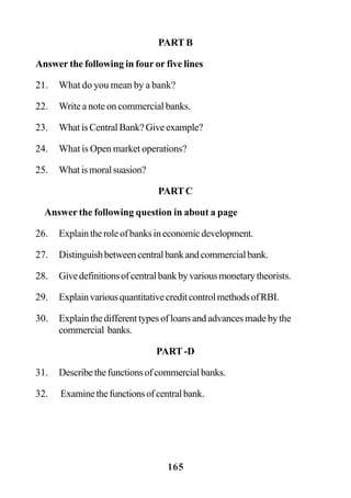 165
PART B
Answer the following in four or five lines
21. What do you mean by a bank?
22. Write a note on commercial banks.
23. WhatisCentralBank?Giveexample?
24. What is Open market operations?
25. Whatismoralsuasion?
PARTC
Answer the following question in about a page
26. Explaintheroleofbanksineconomicdevelopment.
27. Distinguishbetweencentralbankandcommercialbank.
28. Givedefinitionsofcentralbankbyvariousmonetarytheorists.
29. ExplainvariousquantitativecreditcontrolmethodsofRBI.
30. Explain the different types of loans and advances made by the
commercial banks.
PART -D
31. Describethefunctionsofcommercialbanks.
32. Examinethefunctionsofcentralbank.
 