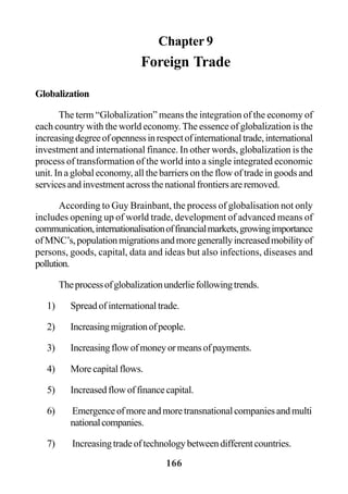 166
Chapter 9
Foreign Trade
Globalization
The term “Globalization” means the integration of the economy of
each country with the world economy.The essence of globalization is the
increasingdegreeofopennessinrespectofinternationaltrade,international
investment and international finance. In other words, globalization is the
process of transformation of the world into a single integrated economic
unit. In a global economy, all the barriers on the flow of trade in goods and
servicesandinvestmentacrossthenationalfrontiersareremoved.
According to Guy Brainbant, the process of globalisation not only
includes opening up of world trade, development of advanced means of
communication,internationalisationoffinancialmarkets,growingimportance
ofMNC’s,populationmigrationsandmoregenerallyincreasedmobilityof
persons, goods, capital, data and ideas but also infections, diseases and
pollution.
Theprocessofglobalizationunderliefollowingtrends.
1) Spread of international trade.
2) Increasingmigrationofpeople.
3) Increasingflowofmoneyormeansofpayments.
4) Morecapitalflows.
5) Increasedflowoffinancecapital.
6) Emergenceofmoreandmoretransnationalcompaniesandmulti
nationalcompanies.
7) Increasingtradeoftechnologybetweendifferentcountries.
 