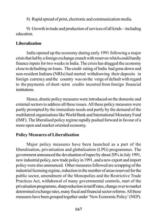 167
8) Rapidspreadofprint,electronicandcommunicationmedia.
9) Growthintradeandproductionofservicesofallkinds–including
education.
Liberalization
India opened up the economy during early 1991 following a major
crisisthatledbyaforeignexchangecrunchwithreserveswhichcouldhardly
finance inputs for two weeks in India. The crisis has dragged the economy
closetodefaultingonloans. Thecredit ratingofIndia hadgonedownand
non-resident Indians (NRIs) had started withdrawing their deposits in
foreign currency and the country was on the verge of default with regard
to the payments of short -term credits incurred from foreign financial
institutions.
Hence,drasticpolicymeasureswereintroducedonthedomesticand
external sectors to address all these issues.All these policy measures were
partly prompted by the immediate needs and partly by the demand of the
multilateralorganisationslikeWorldBankandInternationalMonetaryFund
(IMF). The liberalised policy regime rapidly pushed forward in favour of a
more open and market oriented economy.
Policy Measures of Liberalisation
Major policy measures have been launched as a part of the
liberalisation, privatisation and globalisation (LPG) programmes. The
governmentannouncedthedevaluationofrupeebyabout20%inJuly1991,
newindustrialpolicy,newtradepolicyin1991,andanewexportandimport
policywerealsoannounced. Othermeasuresfollowedarescrappingofthe
industriallicensingregime,reductioninthenumberofareasreservedforthe
public sector, amendment of the Monopolies and the Restrictive Trade
Practices Act, withdrawal of many governmental controls, start of the
privatisationprogramme,sharpreductionintariffrates,changeovertomarket
determinedexchangerates,manyfiscalandfinancialsectorreforms.Allthese
measureshavebeengroupedtogetherunder‘NewEconomicPolicy’(NEP).
 
