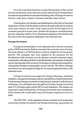 168
Over the years there has been a steady liberalisation of the current
account transactions, more and more sectors opened up for foreign direct
investmentsandportfolioinvestmentsfacilitatingentryofforeigninvestorsin
telecom, roads, ports, airports, insurance and other major sectors.
Liberalisation,privatisationandglobalisationintheformofincreased
integration of India with the global economy through trade and investment
since early nineties are some of the major reasons for the high level of
economic growth in recent years. Despite this progress, unemployment,
poverty,inequalityandlowlevelofhumandevelopmentstillremainstobe
the most serious development challenges to be reckoned with.
Foreign Investment
Foreign investment plays a very important role in the new economic
policy (NEP) launched in India to encounter the economic crisis of ninety.
The main objective of NEP has been to achieve a higher level of economic
growth. The strategies that were adopted as the measures for the
developmentoftheeconomyweredevaluation,restrictivemonetarytarget,
minimizationofthephysicaldeficit,tradeliberalization,privatizationofindustrial
sectorsandopeningoftheeconomyforforeigninvestmentandcompetition.
Amongthemforeigninvestmentplaysamostvitalrole.Theinflowofforeign
investmentwasencouragedtobridgetheinvestmentgapparticularlyinthe
industrialsector.
Foreign investment was supposed to bring technology, marketing
enterprise,managerialtechniquesandnewpossibilitiesofimportpromotion.
For promoting foreign investment in high priority industries and advanced
technology,itwasdecidedtoprovideapprovalfordirectforeigninvestment
upto51%offoreignequity(earlier40%insuchindustries).Thischangewas
expected to make Indian policy on foreign investment more transparent.
Such a framework would make it easy for foreign companies to invest in
India.
TheNEP1991 canberegardedasminorrevolutionasfarasdecisions
concerning foreign investment and foreign technology agreements are
 