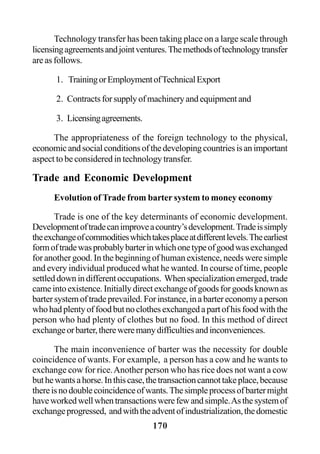 170
Technology transfer has been taking place on a large scale through
licensingagreementsandjointventures.Themethodsoftechnologytransfer
are as follows.
1. TrainingorEmploymentofTechnicalExport
2. Contractsforsupplyofmachineryandequipmentand
3. Licensingagreements.
The appropriateness of the foreign technology to the physical,
economicandsocialconditionsofthedevelopingcountriesisanimportant
aspect to be considered in technology transfer.
Trade and Economic Development
Evolution of Trade from barter system to money economy
Trade is one of the key determinants of economic development.
Developmentoftradecanimproveacountry’sdevelopment.Tradeissimply
theexchangeofcommoditieswhichtakesplaceatdifferentlevels.Theearliest
formoftradewasprobablybarterinwhichonetypeofgoodwasexchanged
for another good. In the beginning of human existence, needs were simple
and every individual produced what he wanted. In course of time, people
settleddownindifferentoccupations. Whenspecializationemerged,trade
came into existence. Initially direct exchange of goods for goods known as
bartersystemoftradeprevailed.Forinstance,inabartereconomyaperson
whohadplentyoffoodbutnoclothesexchangedapartofhisfoodwiththe
person who had plenty of clothes but no food. In this method of direct
exchangeorbarter,thereweremanydifficultiesandinconveniences.
The main inconvenience of barter was the necessity for double
coincidence of wants. For example, a person has a cow and he wants to
exchange cow for rice.Another person who has rice does not want a cow
buthewantsahorse.Inthiscase,thetransactioncannottakeplace,because
thereisnodoublecoincidenceofwants.Thesimpleprocessofbartermight
haveworkedwellwhentransactionswerefewandsimple.Asthesystemof
exchangeprogressed, andwiththeadventofindustrialization,thedomestic
 