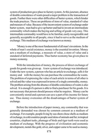 171
systemofproductiongaveplacetofactorysystem.Atthisjuncture,absence
ofdoublecoincidenceofwantsposedamajorprobleminthetransactionof
goods. Further there were other difficulties of barter system, which hinder
the trade practices. These are problems of store of value, standard of value
andmeasureofvalue.Becauseoftheinconvenientsystemofexchangeunder
barter system, man had to give up barter and had to invent an intermediate
commodity which makes the buying and selling of goods very easy. This
intermediatecommoditywouldhavetobefamiliar,easilyrecognizableand
generally acceptable to all people, since it had to serve as the medium of
exchange.Thismediumofexchangewasknownasmoney.
‘Moneyisoneofthemostfundamentalofallman’sinventions.Inthe
whole of man’s social existence, money is the essential invention. Money
acts a medium of exchange, a measure of value, a store of value and a
standard of deferred payments. Thus barter economy has given place to
moneyeconomy.
With the introduction of money, the process of direct exchange of
goodsforgoodswasgivenup. Anewsystemofexchangewasintroduced.
Under the new system, a person who has an article to exchange, sells it for
money and with the money he can purchase the commodities he wants.
The problem of expressing the value of each article in terms of all other is
solvedandthevaluewasexpressedintermsofasinglecommodity,money.
Theproblemarisingfromtheabsenceofdoublecoincidenceofwantsisalso
solved. Itisenoughifapersonisabletofindapurchaserforhisgoods.Itis
not necessary that person should possess what he requires. Money can be
conveniently stored and a person can save a part of his income for future
use. Thus money overcomes all the disadvantages of barter system of
exchange.
Before the introduction of paper money, any commodity that was
generally demanded was chosen by common consent as a medium of
exchange.Forexample,peoplelivingbysea-shorechoseshellsasmedium
ofexchange,incoldcountriespeopleusedskinsofanimalsandfur;intropical
countries, elephant tusks, plumage of birds and tiger teeth were used as
medium of exchange. With the progress of civilization and economic
development,metalslikegold,silver,andcoppercametobeusedasmoney.
 