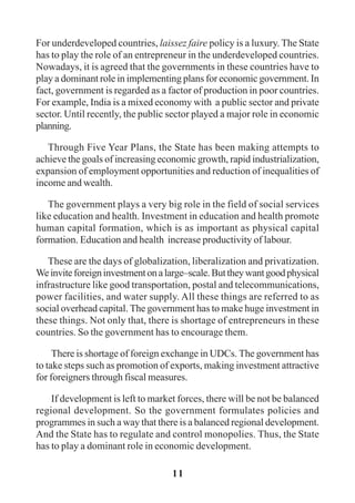 11
For underdeveloped countries, laissez faire policy is a luxury. The State
has to play the role of an entrepreneur in the underdeveloped countries.
Nowadays, it is agreed that the governments in these countries have to
play a dominant role in implementing plans for economic government. In
fact, government is regarded as a factor of production in poor countries.
For example, India is a mixed economy with a public sector and private
sector. Until recently, the public sector played a major role in economic
planning.
Through Five Year Plans, the State has been making attempts to
achieve the goals of increasing economic growth, rapid industrialization,
expansion of employment opportunities and reduction of inequalities of
income and wealth.
The government plays a very big role in the field of social services
like education and health. Investment in education and health promote
human capital formation, which is as important as physical capital
formation. Education and health increase productivity of labour.
These are the days of globalization, liberalization and privatization.
Weinviteforeigninvestmentonalarge–scale.Buttheywantgoodphysical
infrastructure like good transportation, postal and telecommunications,
power facilities, and water supply. All these things are referred to as
social overhead capital. The government has to make huge investment in
these things. Not only that, there is shortage of entrepreneurs in these
countries. So the government has to encourage them.
There is shortage of foreign exchange in UDCs. The government has
to take steps such as promotion of exports, making investment attractive
for foreigners through fiscal measures.
If development is left to market forces, there will be not be balanced
regional development. So the government formulates policies and
programmes in such a way that there is a balanced regional development.
And the State has to regulate and control monopolies. Thus, the State
has to play a dominant role in economic development.
 