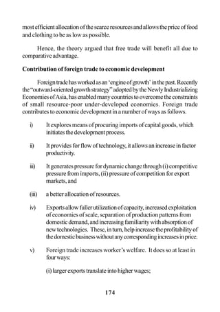 174
mostefficientallocationofthescarceresourcesandallowsthepriceoffood
and clothing to be as low as possible.
Hence, the theory argued that free trade will benefit all due to
comparativeadvantage.
Contribution of foreign trade to economic development
Foreigntradehasworkedasan‘engineofgrowth’inthepast.Recently
the“outward-orientedgrowthstrategy”adoptedbytheNewlyIndustrializing
EconomiesofAsia,hasenabledmanycountriestoovercometheconstraints
of small resource-poor under-developed economies. Foreign trade
contributestoeconomicdevelopmentinanumberofwaysasfollows.
i) Itexploresmeansofprocuringimportsofcapitalgoods,which
initiatesthedevelopmentprocess.
ii) Itprovidesforflowoftechnology,itallowsanincreaseinfactor
productivity.
iii) Itgeneratespressurefordynamicchangethrough(i)competitive
pressurefromimports,(ii)pressureofcompetitionforexport
markets, and
(iii) a better allocation of resources.
iv) Exportsallowfullerutilizationofcapacity,increasedexploitation
of economies of scale, separation of production patterns from
domesticdemand,andincreasingfamiliaritywithabsorptionof
newtechnologies. These,inturn,helpincreasetheprofitabilityof
thedomesticbusinesswithoutanycorrespondingincreasesinprice.
v) Foreign trade increases worker’s welfare. It does so at least in
fourways:
(i)largerexportstranslateintohigherwages;
 