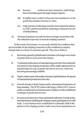 175
(ii) because workers are also consumers, trade brings
themimmediategainsthroughcheaperimports;
(iii) It enables most workers to become more productive as the
goods they produce increase in value;
(iv) tradeincreasestechnologytransfersfromindustrialnations
toUDCsandthetransferred technologyisbiasedinfavour
ofskilledlabour;
vi) Increased openness to trade has been strongly associated with
thereductionofpovertyinmostdevelopingcountries.
Inthetwenty-firstcentury,wecaneasilyidentifytheconditionsthat
arefavourablefordevelopingeconomiestotheconditionstoemploy
foreign trade as a factor in economic growth. They are as follows:
i) Increasingspreadtoglobalizationtranslatesintolargermovement
of goods and services across the nations.
ii) Continuingreallocationofmanufacturingactivitiesfromindustrial
economiestodevelopingeconomiesoffersampleopportunitiesto
expand trade not only in goods, but also in services, which are
becomingincreasinglytradable.
iii) Tradeisintertwinedwithanotherelementofglobalization:thespread
ofinternationalproductionnetworks.
iv) Growthoftradeisfirmlybuttressedbyinternationalinstitutionsof
longstanding. TheWTO,builtonthelegacyoftheGATT,aimsto
createacommercialenvironmentmoreconducivetothemultilateral
exchange of goods and services.
v) Inrecentyearstherehavebeensubstantialreductionsintradepolicy
andotherbarriersinhibitingdevelopingcountryparticipationinworld
trade. Lower barriers have contributed to a dramatic shift in the
pattern of developing country trade-away from dependence on
 
