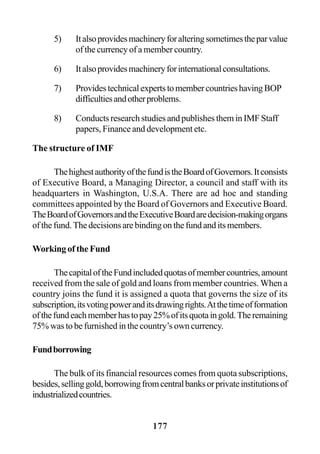 177
5) Italsoprovidesmachineryforalteringsometimestheparvalue
of the currency of a member country.
6) Italsoprovidesmachineryforinternationalconsultations.
7) ProvidestechnicalexpertstomembercountrieshavingBOP
difficultiesandotherproblems.
8) Conducts research studies and publishes them in IMF Staff
papers, Finance and development etc.
The structure of IMF
ThehighestauthorityofthefundistheBoardofGovernors.Itconsists
of Executive Board, a Managing Director, a council and staff with its
headquarters in Washington, U.S.A. There are ad hoc and standing
committees appointed by the Board of Governors and Executive Board.
TheBoardofGovernorsandtheExecutiveBoardaredecision-makingorgans
ofthefund.Thedecisionsarebindingonthefundanditsmembers.
Working of the Fund
ThecapitaloftheFundincludedquotasofmembercountries,amount
received from the sale of gold and loans from member countries. When a
country joins the fund it is assigned a quota that governs the size of its
subscription,itsvotingpoweranditsdrawingrights.Atthetimeofformation
ofthefundeachmemberhastopay25%ofitsquotaingold.Theremaining
75% was to be furnished in the country’s own currency.
Fundborrowing
The bulk of its financial resources comes from quota subscriptions,
besides,sellinggold,borrowingfromcentralbanksorprivateinstitutionsof
industrializedcountries.
 