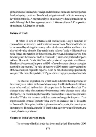 179
globalizationofthemarket.Foreigntradebecomesmoreandmoreimportant
for developing countries. Trends in foreign trade will indicate a country’s
development ratio.Aproper analysis of a country’s foreign trade can be
studiedthroughthefollowingcomponents:1.Volumeoftrade2.Composition
of trade and 3. Direction of trade.
Volume of trade
It refers to size of international transactions. Large numbers of
commoditiesareinvolvedininternationaltransactions.Volumeoftradecan
be measured by adding the money value of all commodities and hence it is
also called value of trade. The trends in the value of trade will identify the
basic forces at operation in the economy. However, it is necessary to find
thechangesinthevalueoftradeinrelationtoi)shareofexportsandimports
in Gross Domestic Product ii) Share of exports and imports in world trade.
TheshareofexportsandimportsinGDPreflectsthenatureoftradestrategies
adoptedinthecountry.TheratioofexportstoGDPmeanssupplycapability
of the economy in regard to exports. It can be called an average propensity
toexport.TheratioofimportstoGDPgivestheaveragepropensityofimports.
The share of exports in the world trade indicates the importance of
the country as a nation in the world economy. It reflects the market thrust
areas to be realized in the midst of competitors in the world market. The
changesinthevalueofexportsmaybecomparedtothechangesinthevalue
ofimports.Therelationshipbetweenthetwovariablesisknownastheterms
of trade (TT) i.e. the terms at which exports exchange for imports. If the
export value in terms of imports value shows an increase, the TT is said to
be favourable. It implies that for a given value of exports, the country can
importmore.TheunfavourableTTimpliesforagivenvalueofimports,the
country has to export more.
Volume of India’s foreign trade
The volume of India’s trade has been multiplied.The trade to GDP
 