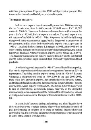 180
ratio has gone up from 13 percent in 1980 to 20 percent at present. The
increase has been shared both by exports and imports.
The trends of exports
India’s total exports have increased by more than 300 times during
the last five decades, from Rs.606 crores in 1950-51 to over Rs.2, 91,582
crores in 2003-04. However the increase has not been uniform over the
years. Before 1965-66, India’s exports were slow. The total exports was
6.8percentoftheNNPin1950-51,fellto3.9percentin1965-66indicating
thatgrowthintheexportssectorlaggedbehindthegrowthinothersectorof
the economy. India’s share in the total world exports was 2.2 per cent in
1950-51, touched the low share to 1.1 percent in 1965.After 1965-66, in
ordertobringdomesticpricesintoalignmentwithexternalprices,theIndian
rupee was devalued.After devaluation, exports slowly picked up. In 1972-
73 a breakthrough change in exports occurred mainly due to substantial
growthintheexportsofsugar,ironandsteel,fruitsandvegetablesandfood
products.
Awelcomingtrendappearedin1986-87duetoliberalimportpolicy.
Duetothis,exportsincreasedatanannualaveragerateofmorethan25%in
rupee terms. The rising trend in exports turned down in 1996-97. Exports
witnessed a sharp upward trend in 1999-2000. In the year 2000-2001,
there was a 21% growth in exports. But a marked decline in world output,
andtradeandslackeningofglobaldemand,pushedthegrowthrateofexports
downwards.Again exports recorded 20.34% during 2002-03 mainly due
to rise in international commodity prices, recovery of the domestic
manufacturingsector,depreciationoftherupeeandtheintroductionofvarious
export promotion measures. The upward trend maintained itself in 2003-
04.
In short, India’s exports during the last three and a half decades have
shown a mixed trend whereas the rate of growth as measured in terms of
past performance or in terms of its share of national income shows an
appreciablerise.Butitpresentsapictureofpoorperformancewhenmeasured
in terms of the share in world exports.
 