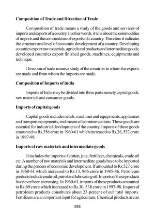 181
Composition of Trade and Direction of Trade
Composition of trade means a study of the goods and services of
importsandexportsofacountry.Inotherwords,ittellsaboutthecommodities
ofimportsandthecommoditiesofexportsofacountry.Thereforeitindicates
the structure and level of economic development of a country. Developing
countriesexportrawmaterials,agriculturalproductsandintermediategoods;
developed countries export finished goods, machines, equipments and
technique.
Directionoftrademeansastudyofthecountriestowhomtheexports
are made and from whom the imports are made.
Composition of Imports of India
ImportsofIndiamaybedividedintothreepartsnamelycapitalgoods,
raw materials and consumer goods.
Imports of capital goods
Capital goods include metals, machines and equipments, appliances
andtransportequipments,andmeansofcommunications.Thesegoodsare
essential for industrial development of the country. Imports of these goods
amounted to Rs.356 crore in 1960-61 which increased to Rs.26, 532 crore
in 1997-98.
Imports of raw materials and intermediate goods
It includes the imports of cotton, jute, fertilizer, chemicals, crude oil
etc.Anumberofrawmaterialsandintermediategoodshavetobeimported
during the process of economic development. If amounted to Rs.527 crore
in 1960-61 which increased to Rs.13, 966 crore in 1985-86. Petroleum
productsincludecrudeoil,petrolandlubricatingoil.Importsoftheseproducts
haveeverbeenincreasing.In1960-61,importsoftheseproductsamounted
to Rs.69 crore which increased to Rs.30, 538 crore in 1997-98. Import of
petroleum products constitutes about 23 percent of our total imports.
Fertilizers are an important input for agriculture. Chemical products are an
 