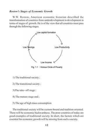 12
Rostow’s Stages of Economic Growth
W.W. Rostow, American economic historian described the
transformation of countries from underdevelopment to development in
terms of stages of growth. He is of the view that all countries must pass
through the following stages.
1) The traditional society ;
2) The transitional society ;
3)The take- off stage ;
4) The mature stage and ;
5) The age of high mass consumption
The traditional society will be custom-bound and tradition-oriented.
There will be economic backwardness. The poor countries of today are
good examples of traditional society. In short, the factors which are
essential for economic growth will be missing from such a society.
 