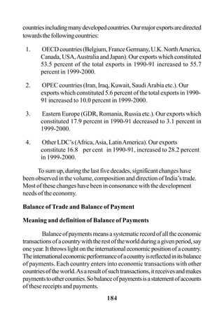 184
countriesincludingmanydevelopedcountries.Ourmajorexportsaredirected
towardsthefollowingcountries:
1. OECDcountries(Belgium,FranceGermany,U.K.NorthAmerica,
Canada,USA,AustraliaandJapan).Ourexportswhichconstituted
53.5 percent of the total exports in 1990-91 increased to 55.7
percent in 1999-2000.
2. OPEC countries (Iran, Iraq, Kuwait, SaudiArabia etc.). Our
exports which constituted 5.6 percent of the total exports in 1990-
91 increased to 10.0 percent in 1999-2000.
3. Eastern Europe (GDR, Romania, Russia etc.). Our exports which
constituted 17.9 percent in 1990-91 decreased to 3.1 percent in
1999-2000.
4. Other LDC’s (Africa,Asia, LatinAmerica). Our exports
constitute 16.8 per cent in 1990-91, increased to 28.2 percent
in 1999-2000.
Tosumup,duringthelastfivedecades,significantchangeshave
been observed in the volume, composition and direction of India’s trade.
Most of these changes have been in consonance with the development
needs of the economy.
Balance of Trade and Balance of Payment
Meaning and definition of Balance of Payments
Balanceofpaymentsmeansasystematicrecordofalltheeconomic
transactionsofacountrywiththerestoftheworldduringagivenperiod,say
oneyear.Itthrowslightontheinternationaleconomicpositionofacountry.
Theinternationaleconomicperformanceofacountryisreflectedinitsbalance
of payments. Each country enters into economic transactions with other
countriesoftheworld.Asaresultofsuchtransactions,itreceivesandmakes
paymentstoothercounties.Sobalanceofpaymentsisastatementofaccounts
of these receipts and payments.
 