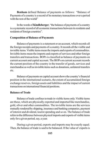 185
Benham defined Balance of payments as follows: “Balance of
Paymentsofacountryisarecordofitsmonetarytransactionsoveraperiod
with the rest of the world”
InthewordsofKindleberger,“thebalanceofpaymentsofacountry
isasystematicrecordofalleconomictransactionsbetweenitsresidentsand
residentsofforeigncountries”.
Composition of Balance of Payments
Balance of payments is a statement or an account, which records all
theforeignreceiptsandpaymentsofacountry.Itrecordsallthevisibleand
invisibleitems.Visibleitemsmeantheimportsandexportsofcommodities.
Invisible items mean the imports and exports of services and other foreign
transfers and transactions. BOPs is classified as balance of payments on
current account and capital account. The BOPs on current account records
the current position of the country in the transfer of goods, services and
merchandiseaswellasinvisibleitemssuchasdonations,unilateraltransfers
etc.
Balanceofpaymentsoncapitalaccountshowsthecountry’sfinancial
position in the international scenario, the extent of accumulated foreign
exchange reserves, foreign assets and liabilities and the impact of current
transactionsoninternationalfinancialpositions.
Balance of Trade
Balance of trade confines to trade in visible items only.Visible items
are those, which are physically exported and imported like merchandise,
gold, silver and other commodities. The invisible items are the services
mutuallyrenderedbyshipping,insuranceandbankingcompanies,payment
of interest and dividend, tourist spending and so on. The balance of trade
referstothedifferencebetweenphysicalimportsandexportsofvisibleitems
only for a given period, say, a year.
During a given period, exports and imports may be exactly equal.
Then, the balance of trade is said to be balanced. If the value of exports is
 
