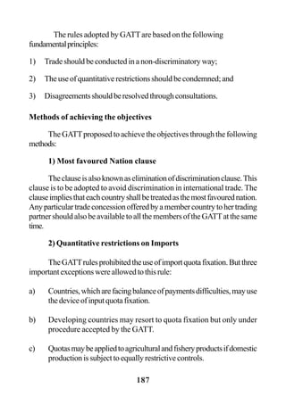 187
The rules adopted by GATTare based on the following
fundamentalprinciples:
1) Tradeshouldbeconductedinanon-discriminatoryway;
2) Theuseofquantitativerestrictionsshouldbecondemned;and
3) Disagreementsshouldberesolvedthroughconsultations.
Methods of achieving the objectives
TheGATTproposedtoachievetheobjectivesthroughthefollowing
methods:
1) Most favoured Nation clause
Theclauseisalsoknownaseliminationofdiscriminationclause.This
clause is to be adopted to avoid discrimination in international trade. The
clauseimpliesthateachcountryshallbetreatedasthemostfavourednation.
Anyparticulartradeconcessionofferedbyamembercountrytohertrading
partnershouldalsobeavailabletoallthemembersoftheGATTatthesame
time.
2) Quantitative restrictions on Imports
TheGATTrulesprohibitedtheuseofimportquotafixation.Butthree
importantexceptionswereallowedtothisrule:
a) Countries,whicharefacingbalanceofpaymentsdifficulties,mayuse
thedeviceofinputquotafixation.
b) Developing countries may resort to quota fixation but only under
procedure accepted by the GATT.
c) Quotasmaybeappliedtoagriculturalandfisheryproductsifdomestic
productionissubjecttoequallyrestrictivecontrols.
 