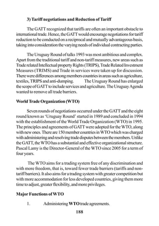 188
3) Tariff negotiations and Reduction of Tariff
The GATT recognized that tariffs are often an important obstacle to
internationaltrade.Hence,theGATTwouldencouragenegotiationsfortariff
reductiontobeconductedonareciprocalandmutuallyadvantageousbasis,
takingintoconsiderationthevaryingneedsofindividualcontractingparties.
TheUruguayRoundoftalks1993wasmostambitiousandcomplex.
Apart from the traditional tariff and non-tariff measures, new areas such as
TraderelatedIntellectualpropertyRights(TRIPS),TradeRelatedInvestment
Measures (TRIMS) and Trade in services were taken up for discussion.
Thereweredifferencesamongmemberscountriesinareassuchasagriculture,
textiles,TRIPSandanti-dumping. The Uruguay Round has enlarged
thescopeofGATTtoincludeservicesandagriculture.TheUruguayAgenda
wanted to remove all trade barriers.
WorldTradeOrganization(WTO)
SevenroundsofnegotiationsoccurredundertheGATTandtheeight
round known as ‘Uruguay Round’ started in 1989 and concluded in 1994
with the establishment of the World Trade Organization (WTO) in 1995.
The principles and agreements of GATTwere adopted for theWTO, along
withnewones.Thereare150membercountriesinWTOwhichwascharged
withadministeringandresolvingtradedisputesbetweenthemembers.Unlike
theGATT,theWTOhasasubstantialandeffectiveorganizationalstructure.
Pascal Lamy is the Director-General of the WTO since 2005 for a term of
fouryears.
The WTO aims for a trading system free of any discrimination and
with more freedom, that is, toward fewer trade barriers (tariffs and non-
tariffbarriers).Italsoaimsforatradingsystemwithgreatercompetitionbut
withmoreaccommodationforlessdevelopedcountries,givingthemmore
timetoadjust,greaterflexibility,andmoreprivileges.
Major Functions of WTO
1. AdministeringWTOtradeagreements.
 