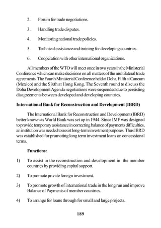 189
2. Forumfortradenegotiations.
3. Handlingtradedisputes.
4. Monitoringnationaltradepolicies.
5. Technicalassistanceandtrainingfordevelopingcountries.
6. Cooperationwithotherinternationalorganizations.
AllmembersoftheWTOwillmeetonceintwoyearsintheMinisterial
Conferencewhichcanmakedecisionsonallmattersofthemultilateraltrade
agreements.TheFourthMinisterialConferenceheldatDoha,FifthatCancum
(Mexico) and the Sixth at Hong Kong. The Seventh round to discuss the
DohaDevelopmentAgendanegotiationsweresuspendedduetopersisting
disagreementsbetweendevelopedanddevelopingcountries.
International Bank for Reconstruction and Development (IBRD)
TheInternationalBankforReconstructionandDevelopment(IBRD)
better known as World Bank was set up in 1944. Since IMF was designed
toprovidetemporaryassistanceincorrectingbalanceofpaymentsdifficulties,
aninstitutionwasneededtoassistlong-terminvestmentpurposes.ThusIBRD
wasestablishedforpromotinglongterminvestmentloansonconcessional
terms.
Functions:
1) To assist in the reconstruction and development in the member
countriesbyprovidingcapitalsupport.
2) Topromoteprivateforeigninvestment.
3) Topromotegrowthofinternationaltradeinthelongrunandimprove
BalanceofPaymentsofmembercountries.
4) To arrange for loans through for small and large projects.
 