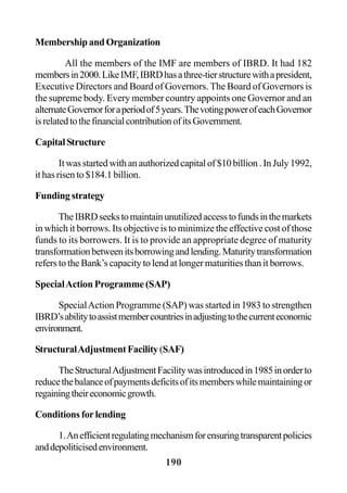 190
Membership and Organization
All the members of the IMF are members of IBRD. It had 182
membersin2000.LikeIMF,IBRDhasathree-tierstructurewithapresident,
Executive Directors and Board of Governors. The Board of Governors is
the supreme body. Every member country appoints one Governor and an
alternateGovernorforaperiodof5years.ThevotingpowerofeachGovernor
isrelatedtothefinancialcontributionofitsGovernment.
CapitalStructure
It was started with an authorized capital of $10 billion . In July 1992,
it has risen to $184.1 billion.
Funding strategy
TheIBRDseekstomaintainunutilizedaccesstofundsinthemarkets
in which it borrows. Its objective is to minimize the effective cost of those
funds to its borrowers. It is to provide an appropriate degree of maturity
transformationbetweenitsborrowingandlending.Maturitytransformation
refers to the Bank’s capacity to lend at longer maturities than it borrows.
SpecialAction Programme (SAP)
SpecialAction Programme (SAP) was started in 1983 to strengthen
IBRD’sabilitytoassistmembercountriesinadjustingtothecurrenteconomic
environment.
StructuralAdjustmentFacility(SAF)
TheStructuralAdjustmentFacilitywasintroducedin1985inorderto
reducethebalanceofpaymentsdeficitsofitsmemberswhilemaintainingor
regainingtheireconomicgrowth.
Conditions for lending
1.Anefficientregulatingmechanismforensuringtransparentpolicies
anddepoliticisedenvironment.
 
