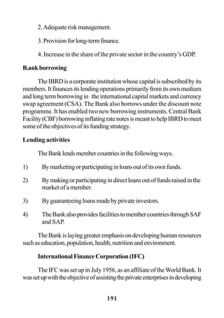 191
2.Adequateriskmanagement.
3.Provisionforlong-termfinance.
4. Increase in the share of the private sector in the country’s GDP.
B.ankborrowing
TheIBRDisacorporateinstitutionwhosecapitalissubscribedbyits
members.Itfinancesitslendingoperationsprimarilyfromitsownmedium
andlongtermborrowingin theinternationalcapitalmarketsandcurrency
swap agreement (CSA). The Bank also borrows under the discount note
programme. It has enabled two new borrowing instruments. Central Bank
Facility(CBF)borrowinginflatingratenotesismeanttohelpIBRDtomeet
someoftheobjectivesofitsfundingstrategy.
Lending activities
TheBanklendsmembercountriesinthefollowingways.
1) Bymarketingorparticipatinginloansoutofitsownfunds.
2) Bymakingorparticipatingindirectloansoutoffundsraisedinthe
market of a member.
3) Byguaranteeingloansmadebyprivateinvestors.
4) TheBankalsoprovidesfacilitiestomembercountriesthroughSAF
and SAP.
TheBankislayinggreateremphasisondevelopinghumanresources
suchaseducation,population,health,nutritionandenvironment.
InternationalFinanceCorporation(IFC)
The IFC was set up in July 1956, as an affiliate of theWorld Bank. It
wassetupwiththeobjectiveofassistingtheprivateenterprisesindeveloping
 