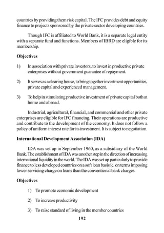 192
countriesbyprovidingthemriskcapital.TheIFCprovidesdebtandequity
finance to projects sponsored by the private sector developing countries.
Though IFC is affiliated to World Bank, it is a separate legal entity
with a separate fund and functions. Members of IBRD are eligible for its
membership.
Objectives
1) Inassociationwithprivateinvestors,toinvestinproductiveprivate
enterpriseswithoutgovernmentguaranteeofrepayment.
2) Itservesasaclearinghouse,tobringtogetherinvestmentopportunities,
privatecapitalandexperiencedmanagement.
3) Tohelpinstimulatingproductiveinvestmentofprivatecapitalbothat
home and abroad.
Industrial, agricultural, financial, and commercial and other private
enterprises are eligible for IFC financing. Their operations are productive
and contribute to the development of the economy. It does not follow a
policyofuniforminterestrateforitsinvestment.Itissubjecttonegotiation.
International DevelopmentAssociation (IDA)
IDA was set up in September 1960, as a subsidiary of the World
Bank.TheestablishmentofIDAwasanotherstepinthedirectionofincreasing
internationalliquidityintheworld.TheIDAwassetupparticularlytoprovide
financetolessdevelopedcountriesonasoftloanbasisie.ontermsimposing
lowerservicingchargeonloansthantheconventionalbankcharges.
Objectives
1) Topromoteeconomicdevelopment
2) Toincreaseproductivity
3) Toraisestandardoflivinginthemembercountries
 