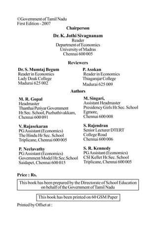 ©GovernmentofTamilNadu
First Edition - 2007
Chairperson
Dr. K. Jothi Sivagnanam
Reader
DepartmentofEconomics
UniversityofMadras
Chennai 600 005
Reviewers
M. R. Gopal
Headmaster
ThanthaiPeriyarGovernment
Hr.Sec.School,Puzhuthivakkam,
Chennai 600 091
V. Rajasekaran
PGAssistant(Economics)
The Hindu Hr Sec. School
Triplicane,Chennai600005
P. Neelavathy
PGAssistant(Economics)
GovernmentModelHr.Sec.School
Saidapet, Chennai 600 015
P.Asokan
ReaderinEconomics
ThiagarajarCollege
Madurai 625 009
Dr. S. Mumtaj Begum
ReaderinEconomics
Lady Doak College
Madurai 625 002
M. Singari,
AssistantHeadmaster
Presidency Girls Hr.Sec. School
Egmore,
Chennai 600 008
S. Rajendran
SeniorLecturerDTERT
CollegeRoad
Chennai 600 006
S. R. Kennedy
PGAssistant(Economics)
CSI Kellet Hr.Sec. School
Triplicane,Chennai600005
Price : Rs.
This book has been prepared by the Directorate of School Education
onbehalfoftheGovernmentofTamilNadu
This book has been printed on 60 GSM Paper
Printed by Offset at :
Authors
 