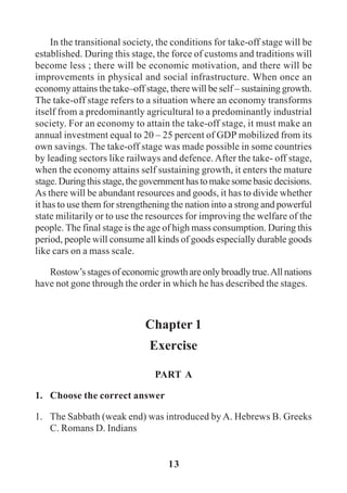 13
In the transitional society, the conditions for take-off stage will be
established. During this stage, the force of customs and traditions will
become less ; there will be economic motivation, and there will be
improvements in physical and social infrastructure. When once an
economy attains the take–off stage, there will be self – sustaining growth.
The take-off stage refers to a situation where an economy transforms
itself from a predominantly agricultural to a predominantly industrial
society. For an economy to attain the take-off stage, it must make an
annual investment equal to 20 – 25 percent of GDP mobilized from its
own savings. The take-off stage was made possible in some countries
by leading sectors like railways and defence. After the take- off stage,
when the economy attains self sustaining growth, it enters the mature
stage.Duringthisstage,thegovernmenthastomakesomebasicdecisions.
As there will be abundant resources and goods, it has to divide whether
it has to use them for strengthening the nation into a strong and powerful
state militarily or to use the resources for improving the welfare of the
people. The final stage is the age of high mass consumption. During this
period, people will consume all kinds of goods especially durable goods
like cars on a mass scale.
Rostow’s stages of economic growth are only broadly true.All nations
have not gone through the order in which he has described the stages.
Chapter 1
Exercise
PART A
1. Choose the correct answer
1. The Sabbath (weak end) was introduced by A. Hebrews B. Greeks
C. Romans D. Indians
 