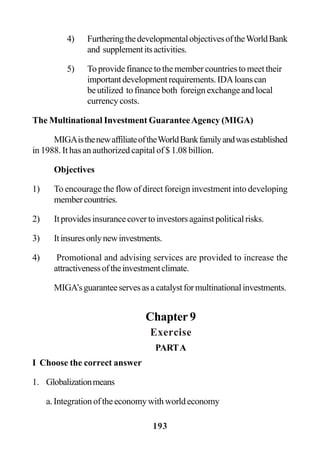 193
4) FurtheringthedevelopmentalobjectivesoftheWorldBank
and supplementitsactivities.
5) To provide finance to the member countries to meet their
importantdevelopmentrequirements.IDAloanscan
beutilized tofinanceboth foreignexchangeandlocal
currency costs.
The Multinational Investment GuaranteeAgency (MIGA)
MIGAisthenewaffiliateoftheWorldBankfamilyandwasestablished
in 1988. It has an authorized capital of $ 1.08 billion.
Objectives
1) To encourage the flow of direct foreign investment into developing
membercountries.
2) Itprovidesinsurancecovertoinvestorsagainstpoliticalrisks.
3) Itinsuresonlynewinvestments.
4) Promotional and advising services are provided to increase the
attractivenessoftheinvestmentclimate.
MIGA’sguaranteeservesasacatalystformultinationalinvestments.
Chapter 9
Exercise
PARTA
I Choose the correct answer
1. Globalizationmeans
a.Integrationoftheeconomywithworldeconomy
 