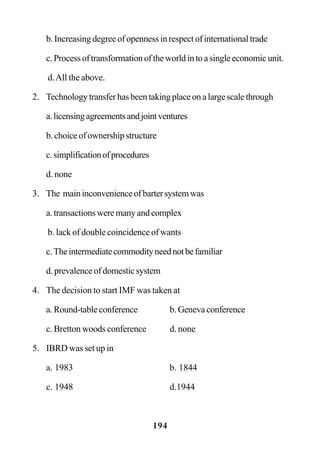 194
b. Increasing degree of openness in respect of international trade
c. Process of transformation of the world in to a single economic unit.
d.All the above.
2. Technology transfer has been taking place on a large scale through
a.licensingagreementsandjointventures
b. choice of ownership structure
c.simplificationofprocedures
d. none
3. The maininconvenienceofbartersystemwas
a. transactions were many and complex
b. lack of double coincidence of wants
c.Theintermediatecommodityneednotbefamiliar
d. prevalence of domestic system
4. The decision to start IMF was taken at
a. Round-table conference b. Geneva conference
c. Bretton woods conference d. none
5. IBRD was set up in
a. 1983 b. 1844
c. 1948 d.1944
 