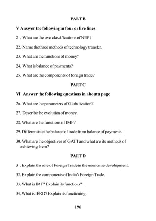 196
PART B
V Answer the following in four or five lines
21. What are the two classifications of NEP?
22. Name the three methods of technology transfer.
23. Whatarethefunctionsofmoney?
24. What is balance of payments?
25. What are the components of foreign trade?
PART C
VI Answer the following questions in about a page
26. WhataretheparametersofGlobalization?
27. Describetheevolutionofmoney.
28. What are the functions of IMF?
29. Differentiate the balance of trade from balance of payments.
30. What are the objectives of GATTand what are its methods of
achieving them?
PART D
31.ExplaintheroleofForeignTradeintheeconomicdevelopment.
32. Explain the components of India’s ForeignTrade.
33.WhatisIMF?Explainitsfunctions?
34.WhatisIBRD?Explainitsfunctioning.
 