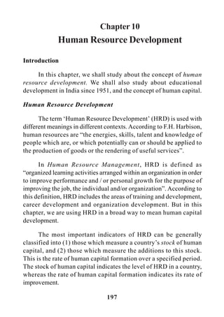 197
Chapter 10
Human Resource Development
Introduction
In this chapter, we shall study about the concept of human
resource development. We shall also study about educational
development in India since 1951, and the concept of human capital.
Human Resource Development
The term ‘Human Resource Development’ (HRD) is used with
different meanings in different contexts. According to F.H. Harbison,
human resources are “the energies, skills, talent and knowledge of
people which are, or which potentially can or should be applied to
the production of goods or the rendering of useful services”.
In Human Resource Management, HRD is defined as
“organized learning activities arranged within an organization in order
to improve performance and / or personal growth for the purpose of
improving the job, the individual and/or organization”. According to
this definition, HRD includes the areas of training and development,
career development and organization development. But in this
chapter, we are using HRD in a broad way to mean human capital
development.
The most important indicators of HRD can be generally
classified into (1) those which measure a country’s stock of human
capital, and (2) those which measure the additions to this stock.
This is the rate of human capital formation over a specified period.
The stock of human capital indicates the level of HRD in a country,
whereas the rate of human capital formation indicates its rate of
improvement.
 