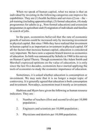 198
When we speak of human capital, what we mean is that an
individual by investing in the following categories can improve his
capabilities. They are (1) health facilities and services (2) on – the –
job training (including apprenticeship), (3) formal education, (4) study
programmes for adults (e.g., Non-formal education) and extension
programmes in agriculture and (5) migration of individuals and families
in search of jobs.
In the past, economists believed that the rate of economic
growth of nations could be increased only by increasing investment
in physical capital. But since 1960s they have realized that investment
in human capital is as important as investment in physical capital. Of
all the factors that increase human capital, education is considered
very important. We have now a separate branch known as economics
of education. Its birth was announced by Schultz in 1960 in his survey
on Human Capital Theory. Though economists like Adam Smith and
Marshall expressed opinions on the value of education, it is only
since the last five decades, economists have started applying the
tools of economics to study the economic importance of education.
Sometimes, it is asked whether education is consumption or
investment. We may note that it is no longer a major topic of
controversy. It is generally agreed that education is both consumption
and investment. Nowadays, economists treat it mostly as investment.
Harbison and Myers have given the following as human resource
indicators. They are :
1. Number of teachers (first and second levels) per 10,000
population ;
2. Engineers and scientists per 10,000 population ;
3. Physicians and dentists per 10,000 population.
 