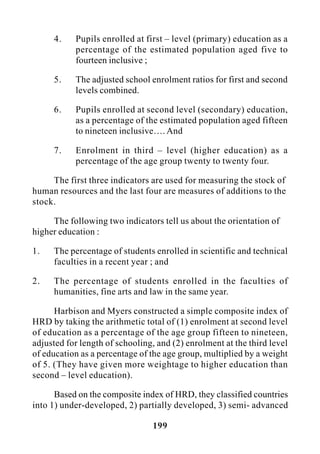 199
4. Pupils enrolled at first – level (primary) education as a
percentage of the estimated population aged five to
fourteen inclusive ;
5. The adjusted school enrolment ratios for first and second
levels combined.
6. Pupils enrolled at second level (secondary) education,
as a percentage of the estimated population aged fifteen
to nineteen inclusive…. And
7. Enrolment in third – level (higher education) as a
percentage of the age group twenty to twenty four.
The first three indicators are used for measuring the stock of
human resources and the last four are measures of additions to the
stock.
The following two indicators tell us about the orientation of
higher education :
1. The percentage of students enrolled in scientific and technical
faculties in a recent year ; and
2. The percentage of students enrolled in the faculties of
humanities, fine arts and law in the same year.
Harbison and Myers constructed a simple composite index of
HRD by taking the arithmetic total of (1) enrolment at second level
of education as a percentage of the age group fifteen to nineteen,
adjusted for length of schooling, and (2) enrolment at the third level
of education as a percentage of the age group, multiplied by a weight
of 5. (They have given more weightage to higher education than
second – level education).
Based on the composite index of HRD, they classified countries
into 1) under-developed, 2) partially developed, 3) semi- advanced
 