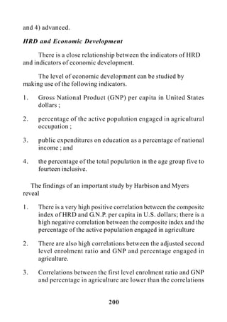 200
and 4) advanced.
HRD and Economic Development
There is a close relationship between the indicators of HRD
and indicators of economic development.
The level of economic development can be studied by
making use of the following indicators.
1. Gross National Product (GNP) per capita in United States
dollars ;
2. percentage of the active population engaged in agricultural
occupation ;
3. public expenditures on education as a percentage of national
income ; and
4. the percentage of the total population in the age group five to
fourteen inclusive.
The findings of an important study by Harbison and Myers
reveal
1. There is a very high positive correlation between the composite
index of HRD and G.N.P. per capita in U.S. dollars; there is a
high negative correlation between the composite index and the
percentage of the active population engaged in agriculture
2. There are also high correlations between the adjusted second
level enrolment ratio and GNP and percentage engaged in
agriculture.
3. Correlations between the first level enrolment ratio and GNP
and percentage in agriculture are lower than the correlations
 