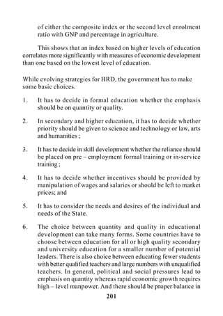 201
of either the composite index or the second level enrolment
ratio with GNP and percentage in agriculture.
This shows that an index based on higher levels of education
correlates more significantly with measures of economic development
than one based on the lowest level of education.
While evolving strategies for HRD, the government has to make
some basic choices.
1. It has to decide in formal education whether the emphasis
should be on quantity or quality.
2. In secondary and higher education, it has to decide whether
priority should be given to science and technology or law, arts
and humanities ;
3. It has to decide in skill development whether the reliance should
be placed on pre – employment formal training or in-service
training ;
4. It has to decide whether incentives should be provided by
manipulation of wages and salaries or should be left to market
prices; and
5. It has to consider the needs and desires of the individual and
needs of the State.
6. The choice between quantity and quality in educational
development can take many forms. Some countries have to
choose between education for all or high quality secondary
and university education for a smaller number of potential
leaders. There is also choice between educating fewer students
with better qualified teachers and large numbers with unqualified
teachers. In general, political and social pressures lead to
emphasis on quantity whereas rapid economic growth requires
high – level manpower. And there should be proper balance in
 