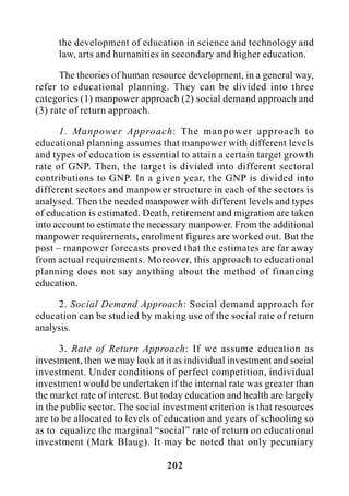 202
the development of education in science and technology and
law, arts and humanities in secondary and higher education.
The theories of human resource development, in a general way,
refer to educational planning. They can be divided into three
categories (1) manpower approach (2) social demand approach and
(3) rate of return approach.
1. Manpower Approach: The manpower approach to
educational planning assumes that manpower with different levels
and types of education is essential to attain a certain target growth
rate of GNP. Then, the target is divided into different sectoral
contributions to GNP. In a given year, the GNP is divided into
different sectors and manpower structure in each of the sectors is
analysed. Then the needed manpower with different levels and types
of education is estimated. Death, retirement and migration are taken
into account to estimate the necessary manpower. From the additional
manpower requirements, enrolment figures are worked out. But the
post – manpower forecasts proved that the estimates are far away
from actual requirements. Moreover, this approach to educational
planning does not say anything about the method of financing
education.
2. Social Demand Approach: Social demand approach for
education can be studied by making use of the social rate of return
analysis.
3. Rate of Return Approach: If we assume education as
investment, then we may look at it as individual investment and social
investment. Under conditions of perfect competition, individual
investment would be undertaken if the internal rate was greater than
the market rate of interest. But today education and health are largely
in the public sector. The social investment criterion is that resources
are to be allocated to levels of education and years of schooling so
as to equalize the marginal “social” rate of return on educational
investment (Mark Blaug). It may be noted that only pecuniary
 
