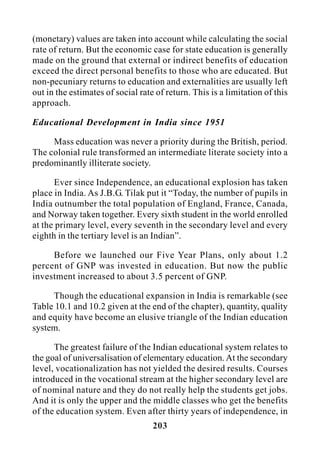 203
(monetary) values are taken into account while calculating the social
rate of return. But the economic case for state education is generally
made on the ground that external or indirect benefits of education
exceed the direct personal benefits to those who are educated. But
non-pecuniary returns to education and externalities are usually left
out in the estimates of social rate of return. This is a limitation of this
approach.
Educational Development in India since 1951
Mass education was never a priority during the British, period.
The colonial rule transformed an intermediate literate society into a
predominantly illiterate society.
Ever since Independence, an educational explosion has taken
place in India. As J.B.G. Tilak put it “Today, the number of pupils in
India outnumber the total population of England, France, Canada,
and Norway taken together. Every sixth student in the world enrolled
at the primary level, every seventh in the secondary level and every
eighth in the tertiary level is an Indian”.
Before we launched our Five Year Plans, only about 1.2
percent of GNP was invested in education. But now the public
investment increased to about 3.5 percent of GNP.
Though the educational expansion in India is remarkable (see
Table 10.1 and 10.2 given at the end of the chapter), quantity, quality
and equity have become an elusive triangle of the Indian education
system.
The greatest failure of the Indian educational system relates to
the goal of universalisation of elementary education. At the secondary
level, vocationalization has not yielded the desired results. Courses
introduced in the vocational stream at the higher secondary level are
of nominal nature and they do not really help the students get jobs.
And it is only the upper and the middle classes who get the benefits
of the education system. Even after thirty years of independence, in
 