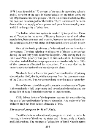 204
1978 it was found that “70 percent of the seats is secondary schools
and 80 per cent of the seats in higher education are taken up by the
top 30 percent of income groups”. There is no reason to believe that
the position has changed for the better. There is mismatch between
demand for and supply of manpower and growth in unemployment
and fall in the quality of education.
The Indian education system is marked by inequalities. There
are differences in the rates of literacy between rural and urban
population, between men and women, between backward and non-
backward castes, between states and between districts within a state.
One of the basic problems of educational sector is under –
investment. The data relating to allocation of financial resources
during the last fifty years confirms this point. Only during the First
Five Year Plan, priority was given to mass education. Elementary
education and adult education programmes received nearly three fifths
of the resources allocated for education. There was decline in
importance attached to them in subsequent plans.
We should have achieved the goal of universalization of primary
education by 1960, that is, within ten years from the commencement
of the Constitution. But, we are nowhere near the goal even today.
One of the secrets of the rapid economic development of Japan
is the emphasis it laid on primary and vocational education and the
allocation of huge financial resources to these sectors.
Child labour is one of the important reasons for not achieving
the goal of universlization of primary education. And majority of the
children drop out from schools because of this.
Educational progress in Tamil Nadu.
Tamil Nadu is an educationally progressive state in India. In
literacy, it is one of the three top states and it is next only to Kerala
and Maharashtra. The progress of education in Tamil Nadu in terms
 