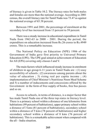 205
of literacy is given in Table 10.2. The literacy rates for both males
and females are more than the national average. According to 2001
census, the overall literacy rate for Tamil Nadu was 73.47 as against
the national average of 65.38 percent.
Between 1991 and 2001, the percentage of enrolment at the
secondary level has increased from 13 percent to 59 percent.
There was a steady increase in educational expenditure in Tamil
Nadu from 1962-63 to 2000 – 2001. During the period, the
expenditure on education increased from Rs.26 crores to Rs.4949
crores. This is a remarkable increase.
The National Policy on Education (NPE) 1986 of the
Government of India gave first priority to Universal Primary
Education (UPE). The UPE goal aimed at achievement of Education
for All (EPA) covering only classes I and V.
The main factors which influenced steady increase in enrolment
of children in age group 6-11 years in Tamil Nadu are : (1) easy
accessibility of schools ; (2) awareness among parents about the
value of education ; 3) rising real per capita income ; (4)
implementation of Chief Minister’s Nutritious Noon Meal Scheme
and 5) a number of inducements and concessions offered by the
Government in the form of free supply of books, free bus passes
and so on.
Access to schools, in terms of distance, is a major factor that
has made Tamil Nadu one of the three top states in literacy level.
There is a primary school within a distance of one kilometre from
habitations (99 percent of habitations), upper primary school within
a distance of 3 kms (81 percent of habitations), secondary school
within a distance of 5 kms (78 percent of habitations) and higher
secondary school within a distance of 8 kms (76 percent of
habitations). This is a remarkable achievement when compared with
the all – India situation.
 